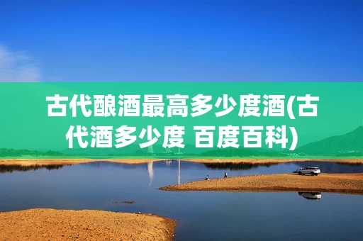 古代酿酒最高多少度酒(古代酒多少度 百度百科)