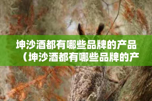 坤沙酒都有哪些品牌的产品（坤沙酒都有哪些品牌的产品名称）
