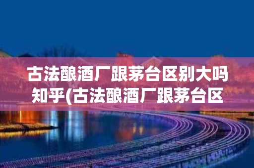 古法酿酒厂跟茅台区别大吗知乎(古法酿酒厂跟茅台区别大吗知乎推荐)