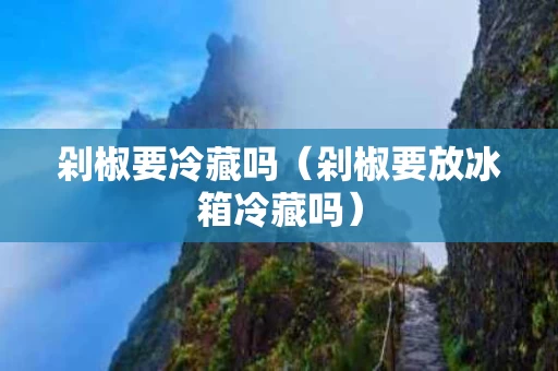 剁椒要冷藏吗（剁椒要放冰箱冷藏吗）