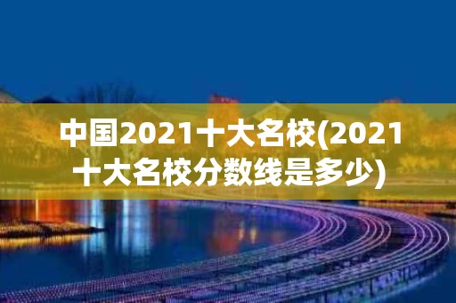 中国2021十大名校(2021十大名校分数线是多少)