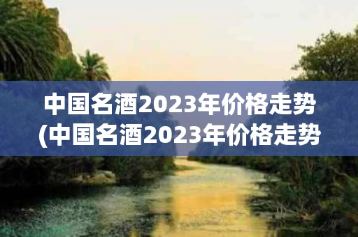 中国名酒2023年价格走势(中国名酒2023年价格走势分析)