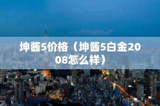坤酱5价格（坤酱5白金2008怎么样）