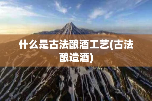 什么是古法酿酒工艺(古法酿造酒)