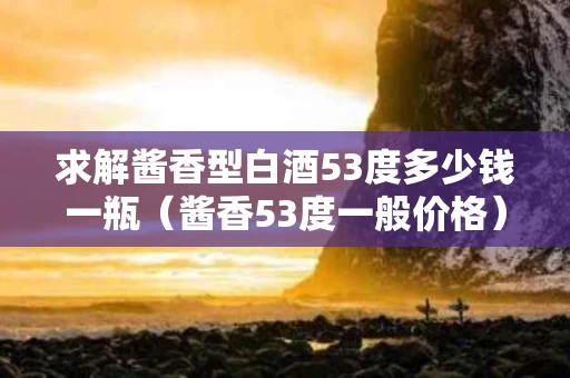 求解酱香型白酒53度多少钱一瓶（酱香53度一般价格）