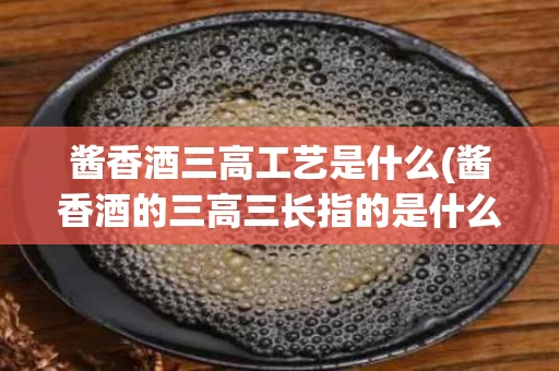 酱香酒三高工艺是什么(酱香酒的三高三长指的是什么)