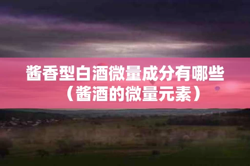 酱香型白酒微量成分有哪些（酱酒的微量元素）
