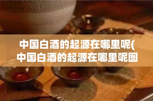 中国白酒的起源在哪里呢(中国白酒的起源在哪里呢图片)