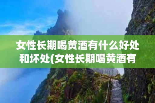 女性长期喝黄酒有什么好处和坏处(女性长期喝黄酒有什么好处和坏处吗)