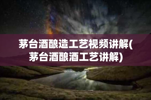 茅台酒酿造工艺视频讲解(茅台酒酿酒工艺讲解)