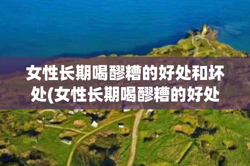 女性长期喝醪糟的好处和坏处(女性长期喝醪糟的好处和坏处有哪些)