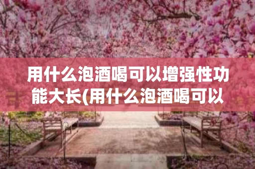 用什么泡酒喝可以增强性功能大长(用什么泡酒喝可以增强性功能大长头发)
