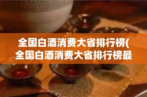 全国白酒消费大省排行榜(全国白酒消费大省排行榜最新)
