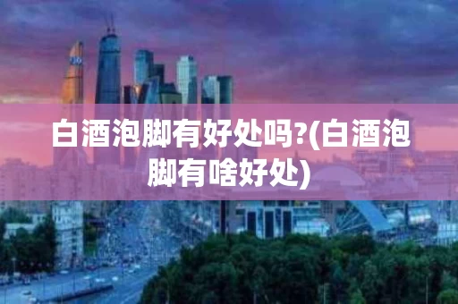 白酒泡脚有好处吗?(白酒泡脚有啥好处)