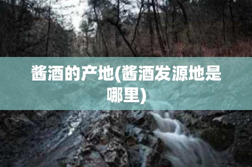 酱酒的产地(酱酒发源地是哪里)