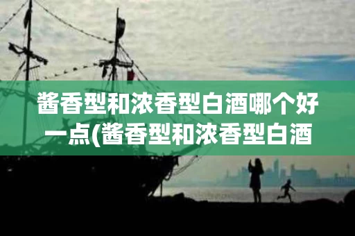 酱香型和浓香型白酒哪个好一点(酱香型和浓香型白酒哪个好喝)