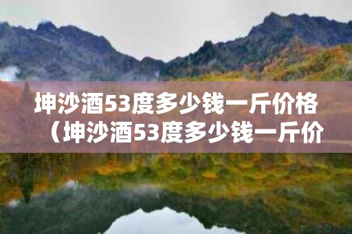 坤沙酒53度多少钱一斤价格（坤沙酒53度多少钱一斤价格）