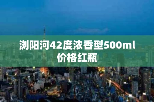 浏阳河42度浓香型500ml价格红瓶