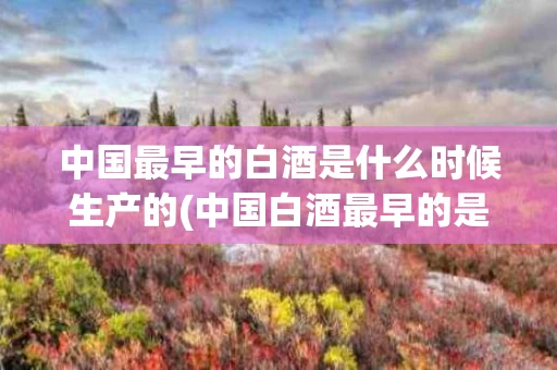 中国最早的白酒是什么时候生产的(中国白酒最早的是哪个品牌)