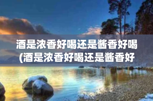 酒是浓香好喝还是酱香好喝(酒是浓香好喝还是酱香好喝一点)
