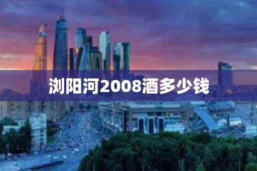 浏阳河2008酒多少钱