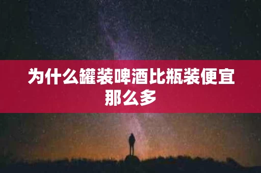 为什么罐装啤酒比瓶装便宜那么多