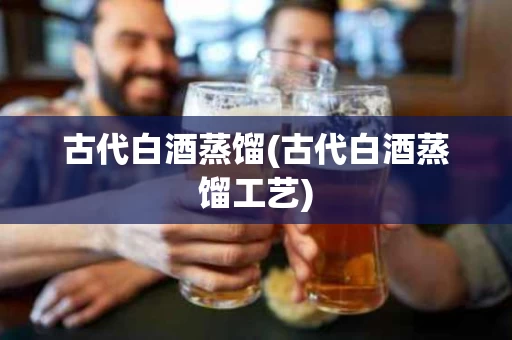 古代白酒蒸馏(古代白酒蒸馏工艺)