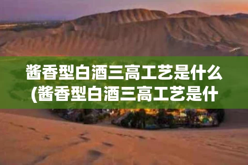 酱香型白酒三高工艺是什么(酱香型白酒三高工艺是什么意思)