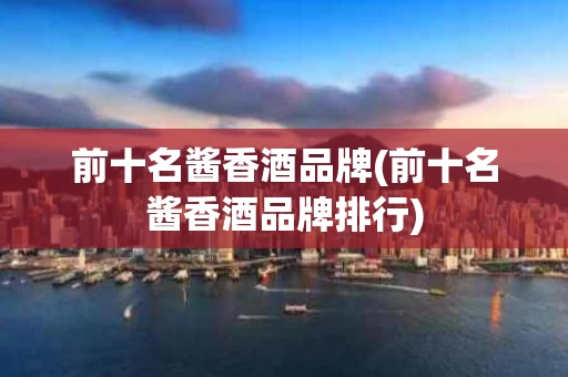 前十名酱香酒品牌(前十名酱香酒品牌排行)