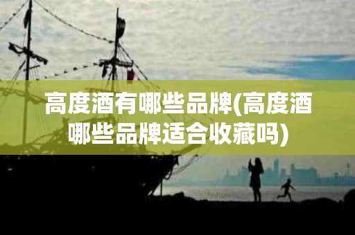 高度酒有哪些品牌(高度酒哪些品牌适合收藏吗)