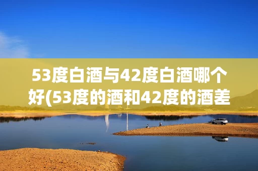53度白酒与42度白酒哪个好(53度的酒和42度的酒差多少)