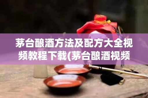 茅台酿酒方法及配方大全视频教程下载(茅台酿酒视频的过程视频)