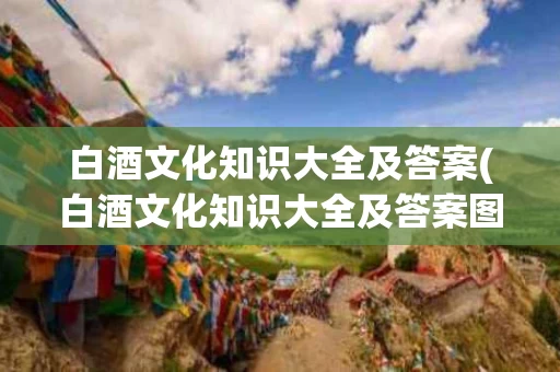 白酒文化知识大全及答案(白酒文化知识大全及答案图片)