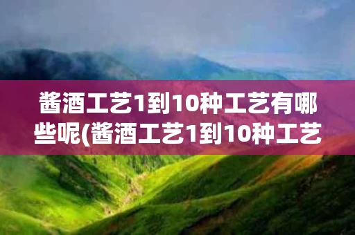 酱酒工艺1到10种工艺有哪些呢(酱酒工艺1到10种工艺有哪些呢图片)