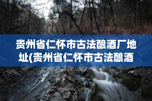 贵州省仁怀市古法酿酒厂地址(贵州省仁怀市古法酿酒集团)
