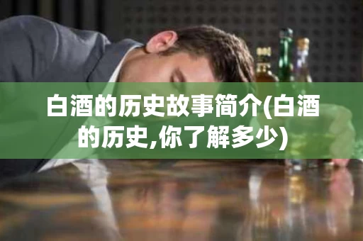 白酒的历史故事简介(白酒的历史,你了解多少)
