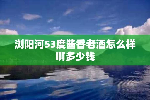 浏阳河53度酱香老酒怎么样啊多少钱