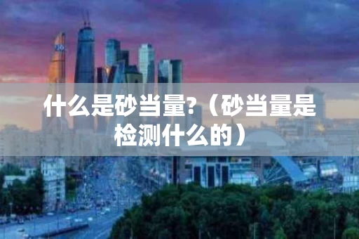 什么是砂当量?（砂当量是检测什么的）