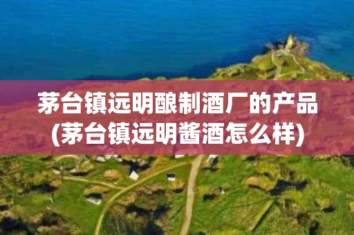 茅台镇远明酿制酒厂的产品(茅台镇远明酱酒怎么样)