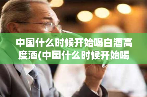 中国什么时候开始喝白酒高度酒(中国什么时候开始喝白酒高度酒的人多)