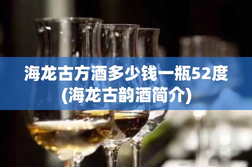 海龙古方酒多少钱一瓶52度(海龙古韵酒简介)
