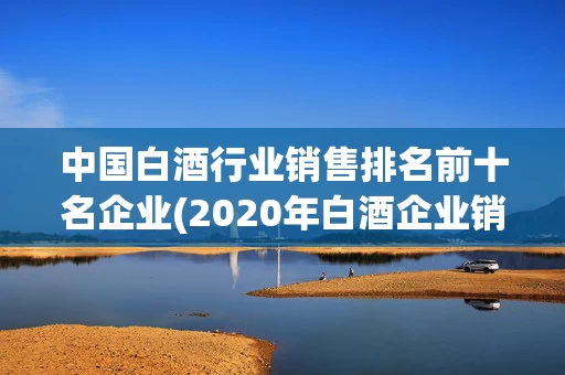 中国白酒行业销售排名前十名企业(2020年白酒企业销售排行榜前十名)