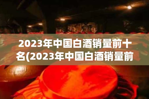 2023年中国白酒销量前十名(2023年中国白酒销量前十名有哪些)