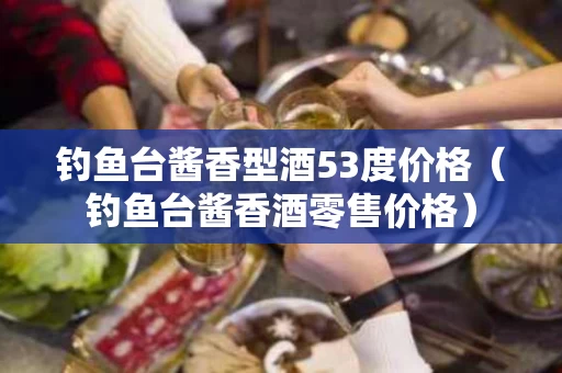钓鱼台酱香型酒53度价格（钓鱼台酱香酒零售价格）