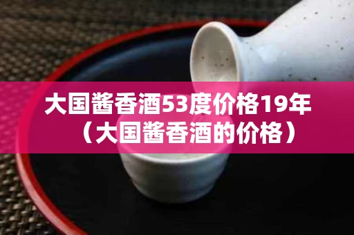 大国酱香酒53度价格19年（大国酱香酒的价格）