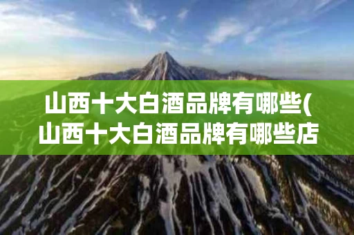 山西十大白酒品牌有哪些(山西十大白酒品牌有哪些店)
