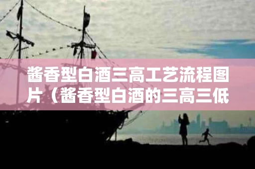 酱香型白酒三高工艺流程图片（酱香型白酒的三高三低）