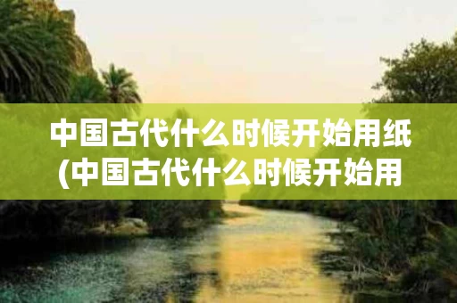 中国古代什么时候开始用纸(中国古代什么时候开始用纸擦屁股)