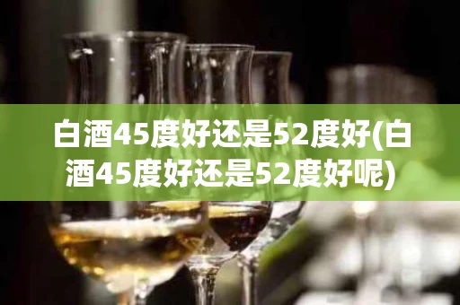 白酒45度好还是52度好(白酒45度好还是52度好呢)