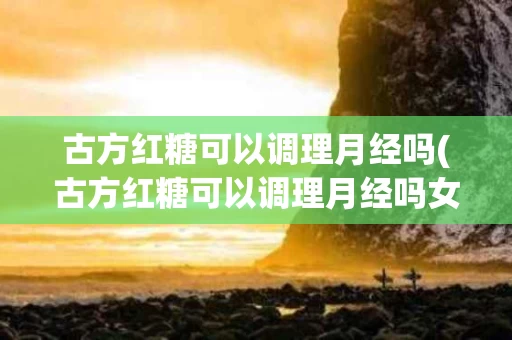 古方红糖可以调理月经吗(古方红糖可以调理月经吗女性)